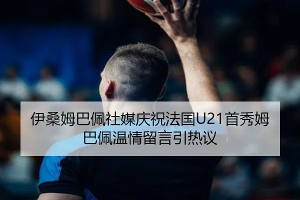伊桑姆巴佩社媒庆祝法国U21首秀姆巴佩温情留言引热议